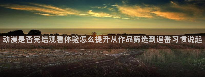 动漫age下载:动漫是否完结观看体验怎么提升从作品筛选到追番习惯说起配图