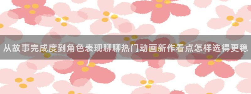age动漫不能下载:从故事完成度到角色表现聊聊热门动画新作看点怎样选得更稳配图