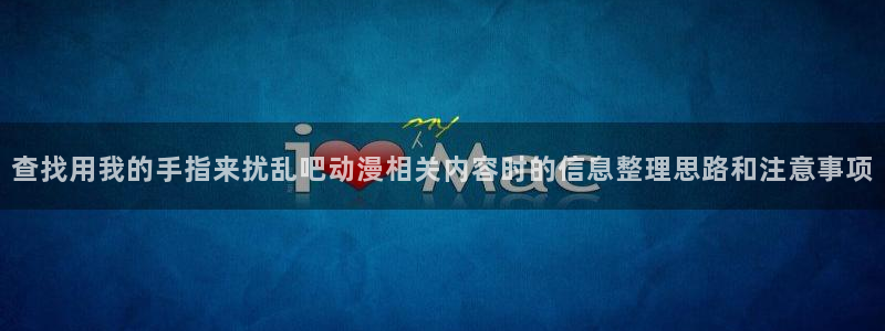 age动漫下载合集:查找用我的手指来扰乱吧动漫相关内容时的信息整理思路和注意事项配图