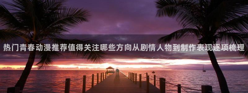 age动漫下载密码:热门青春动漫推荐值得关注哪些方向从剧情人物到制作表现逐项梳理配图